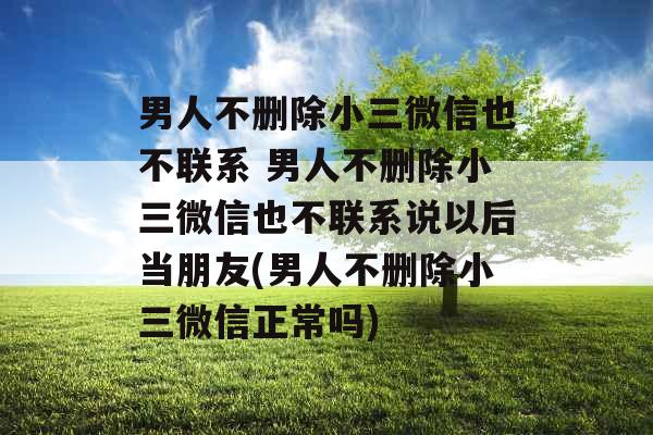 男人不删除小三微信也不联系 男人不删除小三微信也不联系说以后当朋友(男人不删除小三微信正常吗)