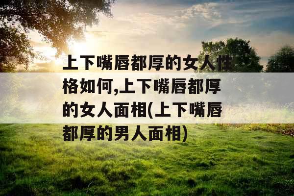 上下嘴唇都厚的女人性格如何,上下嘴唇都厚的女人面相(上下嘴唇都厚的男人面相)