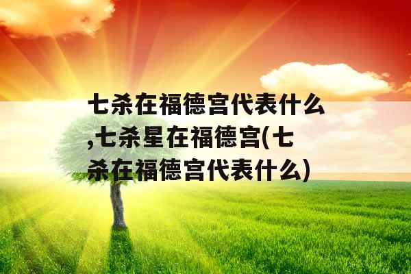 七杀在福德宫代表什么,七杀星在福德宫(七杀在福德宫代表什么)