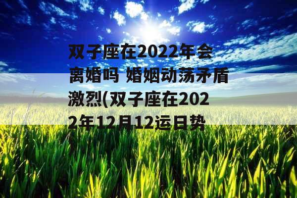 双子座在2022年会离婚吗 婚姻动荡矛盾激烈(双子座在2022年12月12运日势)