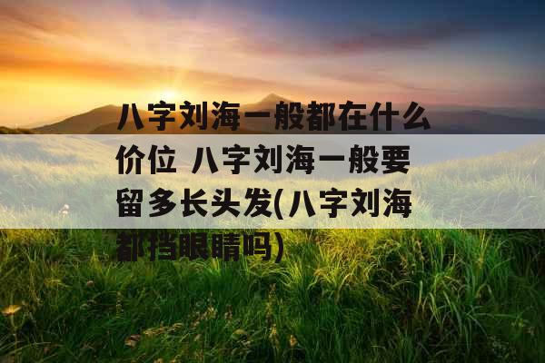 八字刘海一般都在什么价位 八字刘海一般要留多长头发(八字刘海都挡眼睛吗)