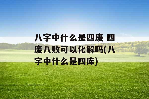 八字中什么是四废 四废八败可以化解吗(八字中什么是四库)