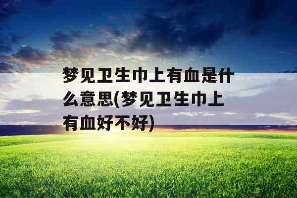 梦见卫生巾上有血是什么意思(梦见卫生巾上有血好不好)