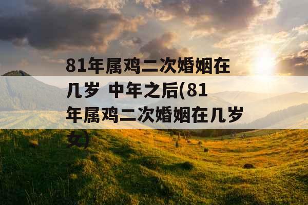 81年属鸡二次婚姻在几岁 中年之后(81年属鸡二次婚姻在几岁女)