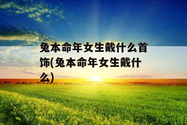 兔本命年女生戴什么首饰(兔本命年女生戴什么)