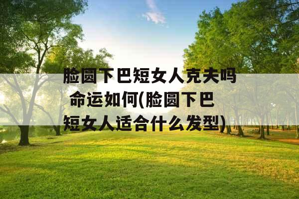 脸圆下巴短女人克夫吗 命运如何(脸圆下巴短女人适合什么发型)