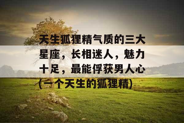 天生狐狸精气质的三大星座，长相迷人，魅力十足，最能俘获男人心(一个天生的狐狸精)