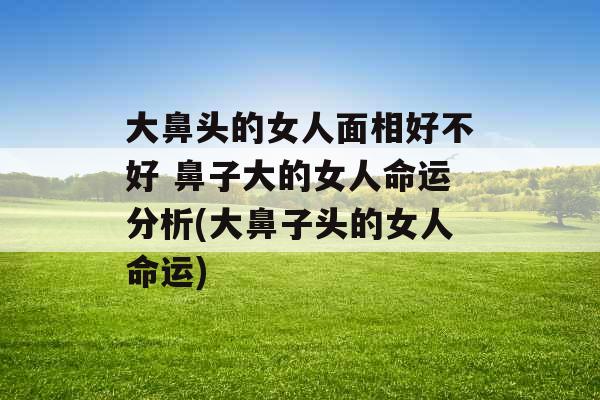 大鼻头的女人面相好不好 鼻子大的女人命运分析(大鼻子头的女人命运)