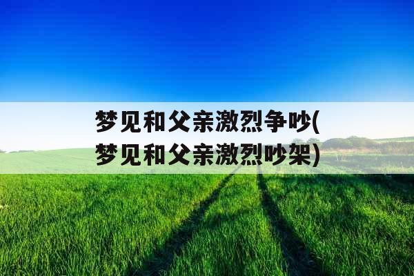 梦见和父亲激烈争吵(梦见和父亲激烈吵架)