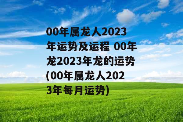 00年属龙人2023年运势及运程 00年龙2023年龙的运势(00年属龙人2023年每月运势)