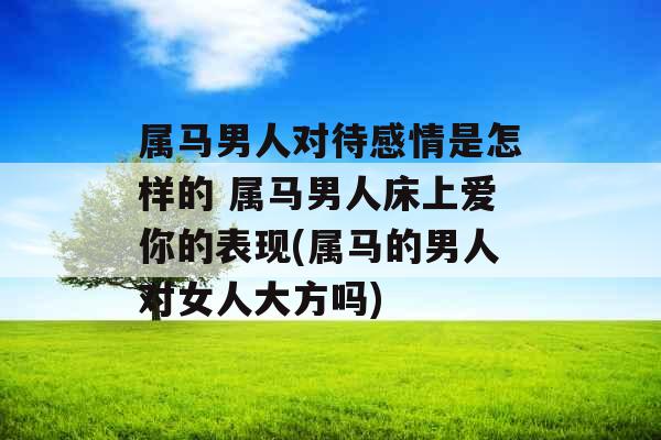 属马男人对待感情是怎样的 属马男人床上爱你的表现(属马的男人对女人大方吗)