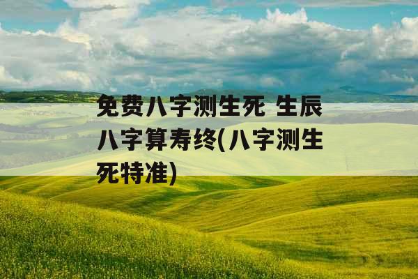 免费八字测生死 生辰八字算寿终(八字测生死特准)