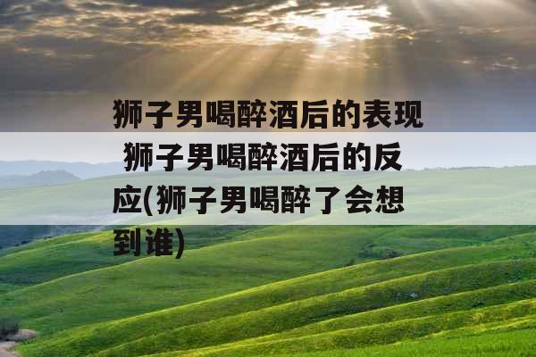 狮子男喝醉酒后的表现 狮子男喝醉酒后的反应(狮子男喝醉了会想到谁)