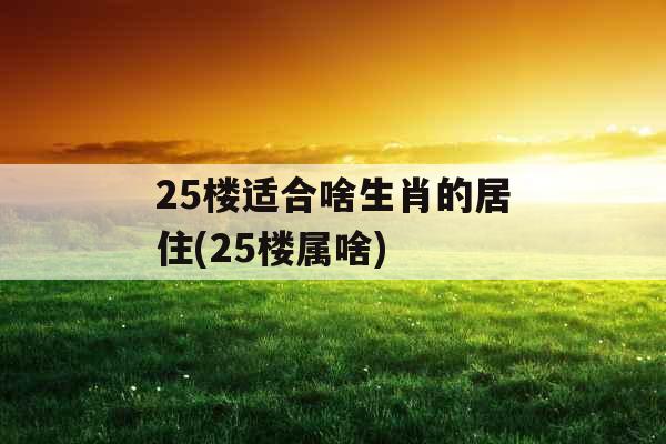 25楼适合啥生肖的居住(25楼属啥) 25楼适合啥生肖的居住(25楼属啥)