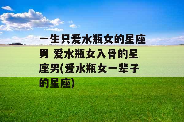 一生只爱水瓶女的星座男 爱水瓶女入骨的星座男(爱水瓶女一辈子的星座) 一生只爱水瓶女的星座男 爱水瓶女入骨的星座男(爱水瓶女一辈子的星座)