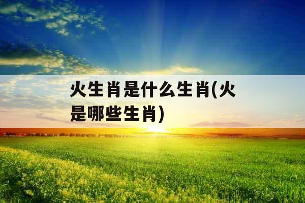火生肖是什么生肖(火是哪些生肖)