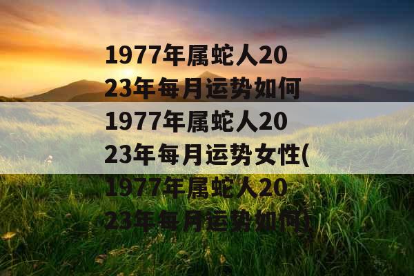 1977年属蛇人2023年每月运势如何 1977年属蛇人2023年每月运势女性(1977年属蛇人2023年每月运势如何)