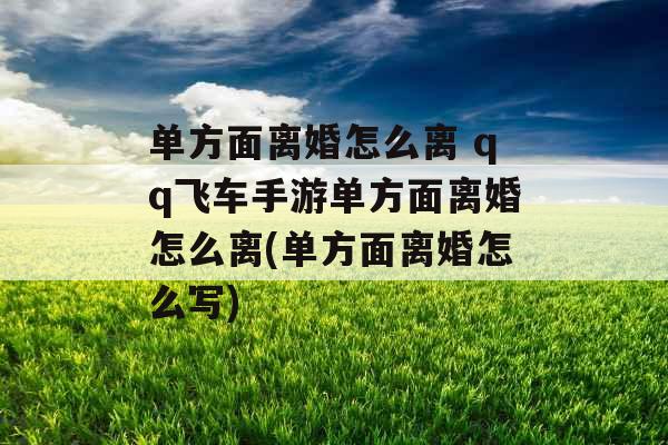 单方面离婚怎么离 qq飞车手游单方面离婚怎么离(单方面离婚怎么写)