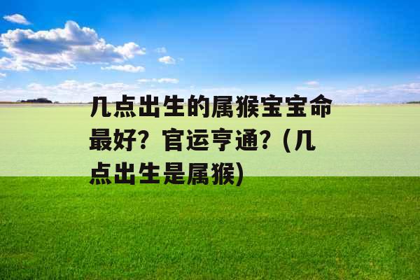 几点出生的属猴宝宝命最好？官运亨通？(几点出生是属猴)