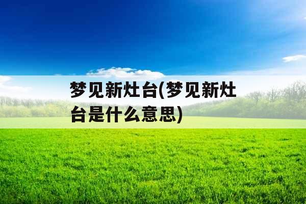 梦见新灶台(梦见新灶台是什么意思)