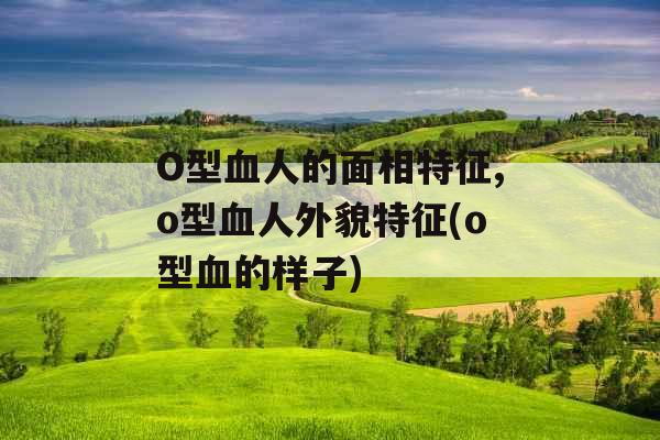 O型血人的面相特征,o型血人外貌特征(o型血的样子)