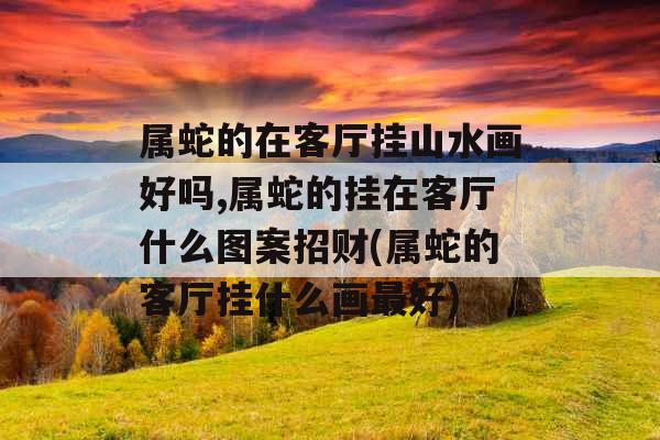 属蛇的在客厅挂山水画好吗,属蛇的挂在客厅什么图案招财(属蛇的客厅挂什么画最好)