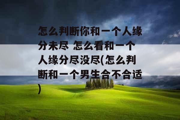 怎么判断你和一个人缘分未尽 怎么看和一个人缘分尽没尽(怎么判断和一个男生合不合适)