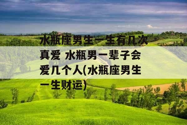 水瓶座男生一生有几次真爱 水瓶男一辈子会爱几个人(水瓶座男生一生财运)