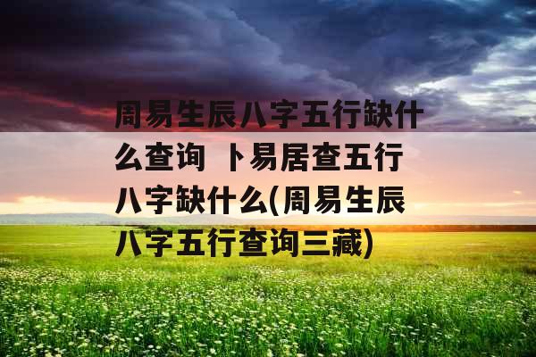 周易生辰八字五行缺什么查询 卜易居查五行八字缺什么(周易生辰八字五行查询三藏)