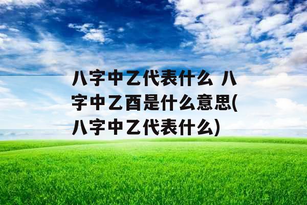 八字中乙代表什么 八字中乙酉是什么意思(八字中乙代表什么) 八字中乙代表什么 八字中乙酉是什么意思(八字中乙代表什么)