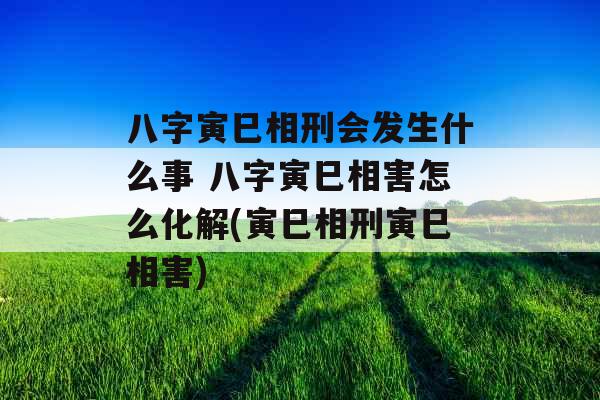 八字寅巳相刑会发生什么事 八字寅巳相害怎么化解(寅巳相刑寅巳相害)