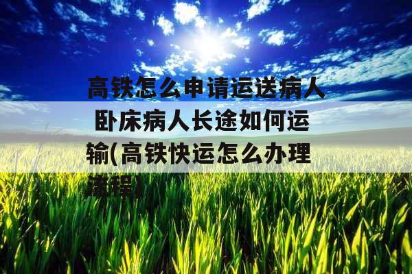 高铁怎么申请运送病人 卧床病人长途如何运输(高铁快运怎么办理流程)