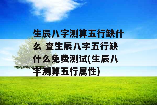 生辰八字测算五行缺什么 查生辰八字五行缺什么免费测试(生辰八字测算五行属性)