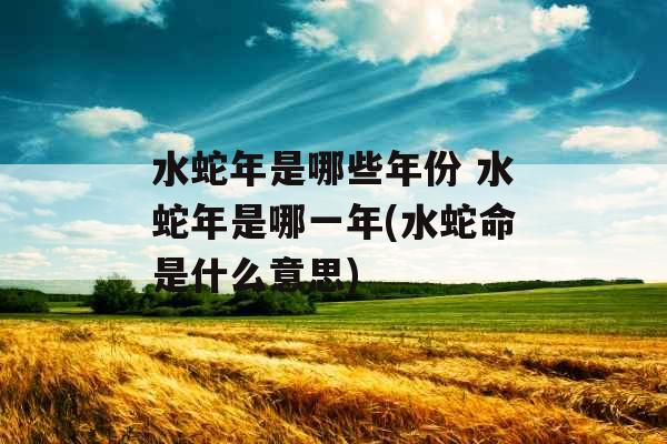 水蛇年是哪些年份 水蛇年是哪一年(水蛇命是什么意思) 水蛇年是哪些年份 水蛇年是哪一年(水蛇命是什么意思)