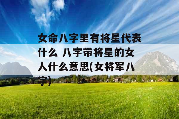 女命八字里有将星代表什么 八字带将星的女人什么意思(女将军八字)