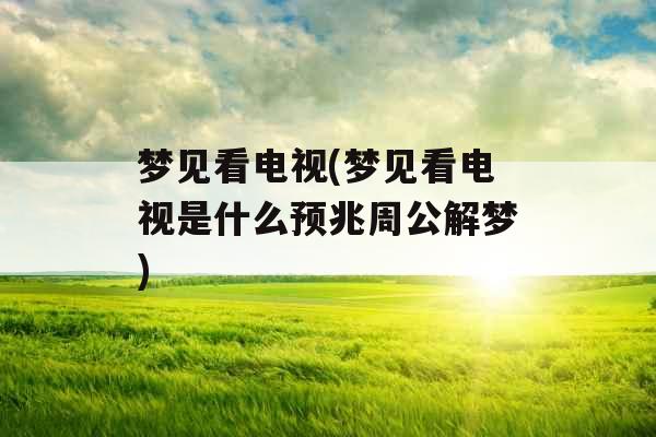 梦见看电视(梦见看电视是什么预兆周公解梦)