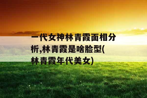 一代女神林青霞面相分析,林青霞是啥脸型(林青霞年代美女)