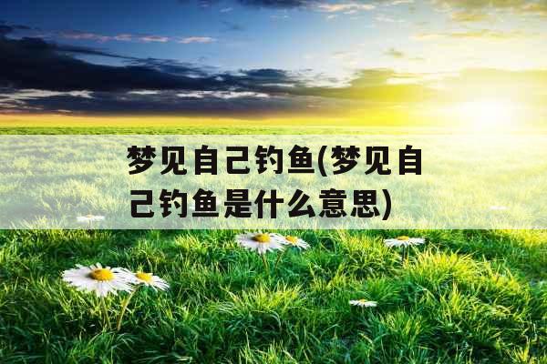 梦见自己钓鱼(梦见自己钓鱼是什么意思)