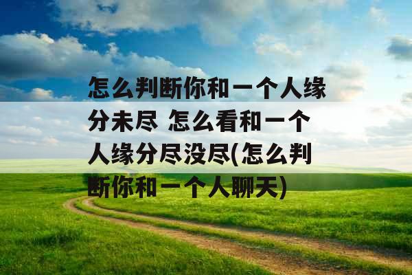 怎么判断你和一个人缘分未尽 怎么看和一个人缘分尽没尽(怎么判断你和一个人聊天) 怎么判断你和一个人缘分未尽 怎么看和一个人缘分尽没尽(怎么判断你和一个人聊天)