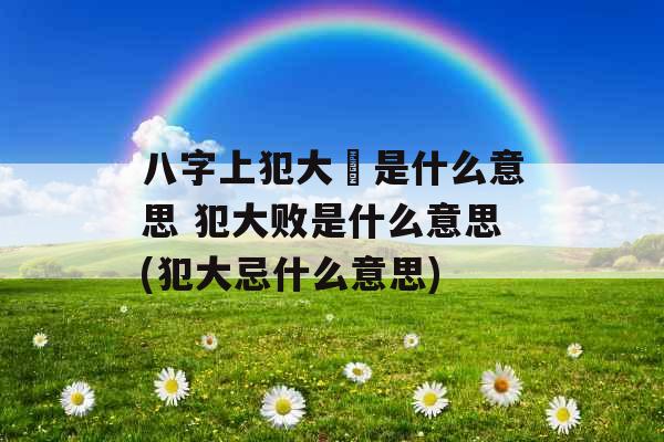 八字上犯大秏是什么意思 犯大败是什么意思(犯大忌什么意思)