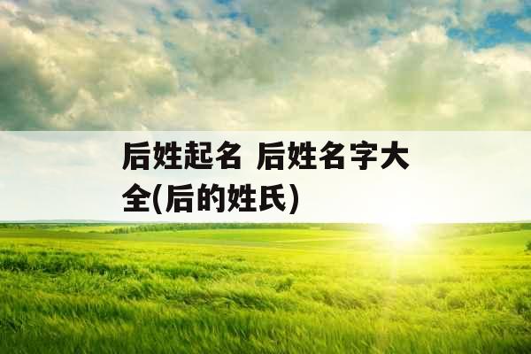 后姓起名 后姓名字大全(后的姓氏) 后姓起名 后姓名字大全(后的姓氏)