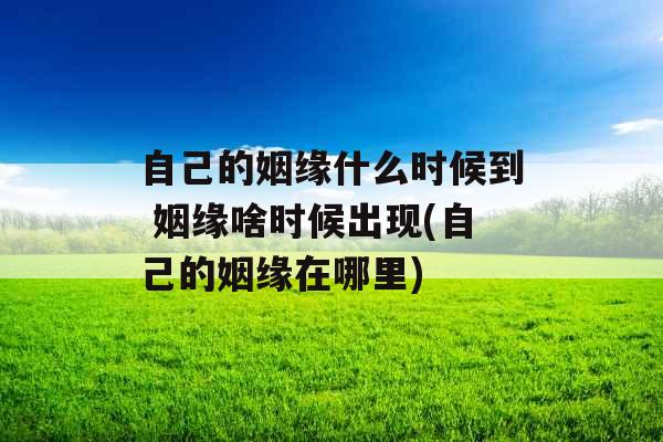 自己的姻缘什么时候到 姻缘啥时候出现(自己的姻缘在哪里)