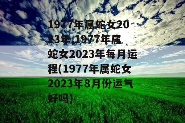 1977年属蛇女2023年,1977年属蛇女2023年每月运程(1977年属蛇女2023年8月份运气好吗)