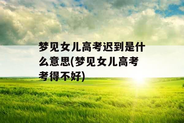 梦见女儿高考迟到是什么意思(梦见女儿高考考得不好)