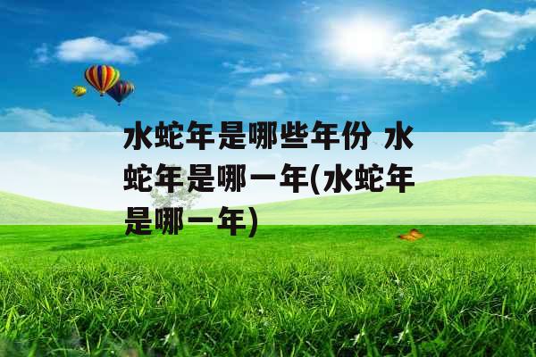 水蛇年是哪些年份 水蛇年是哪一年(水蛇年是哪一年)