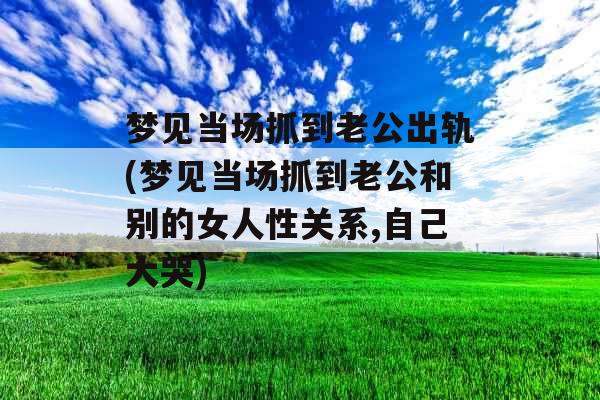 梦见当场抓到老公出轨(梦见当场抓到老公和别的女人性关系,自己大哭)