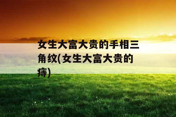 女生大富大贵的手相三角纹(女生大富大贵的痔)