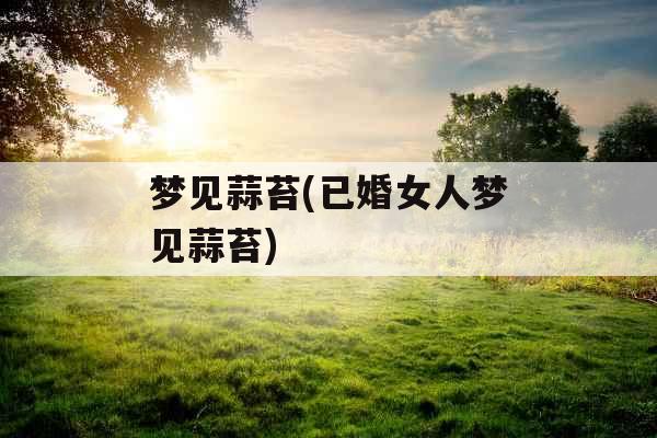 梦见蒜苔(已婚女人梦见蒜苔) 梦见蒜苔(已婚女人梦见蒜苔)