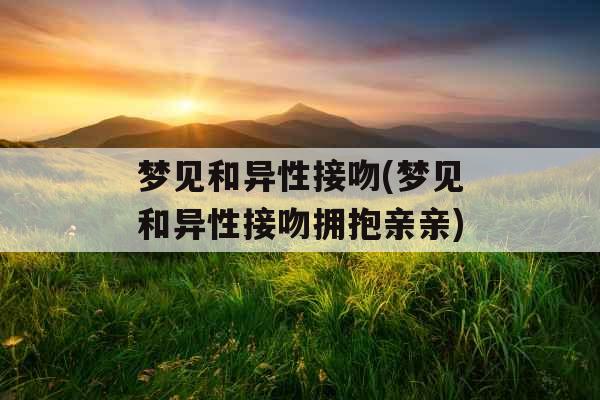 梦见和异性接吻(梦见和异性接吻拥抱亲亲)