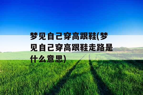 梦见自己穿高跟鞋(梦见自己穿高跟鞋走路是什么意思)